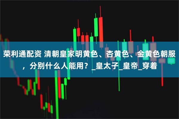 荣利通配资 清朝皇家明黄色、杏黄色、金黄色朝服，分别什么人能用？_皇太子_皇帝_穿着