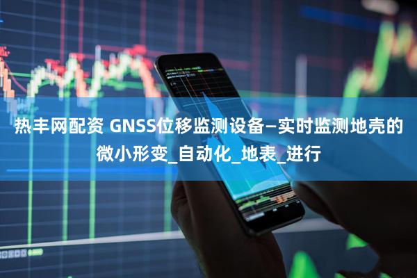 热丰网配资 GNSS位移监测设备—实时监测地壳的微小形变_自动化_地表_进行