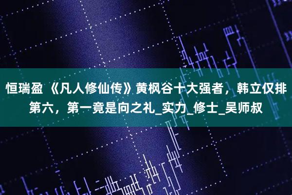 恒瑞盈 《凡人修仙传》黄枫谷十大强者,韩立仅排第六,第一竟是向之礼_实力_修士_吴师叔