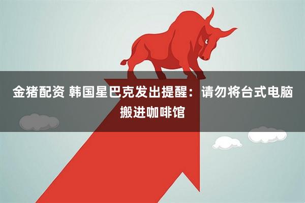 金猪配资 韩国星巴克发出提醒：请勿将台式电脑搬进咖啡馆