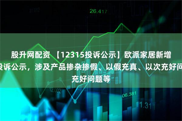 股升网配资 【12315投诉公示】欧派家居新增2件投诉公示，涉及产品掺杂掺假、以假充真、以次充好问题等