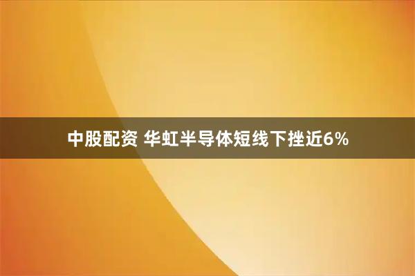 中股配资 华虹半导体短线下挫近6%