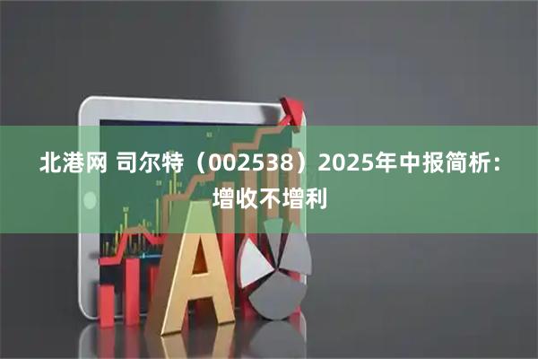北港网 司尔特（002538）2025年中报简析：增收不增利