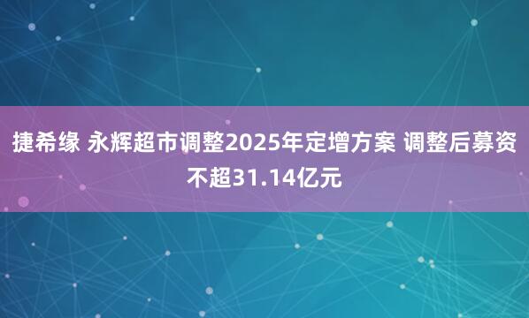 捷希缘 永辉超市调整2025年定增方案 调整后募资不超31.14亿元