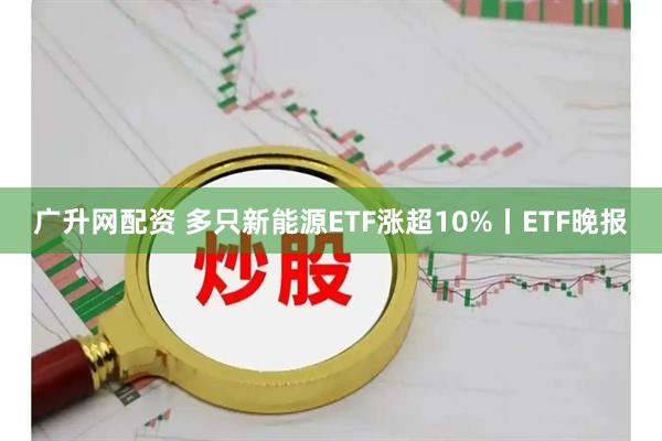 广升网配资 多只新能源ETF涨超10%丨ETF晚报