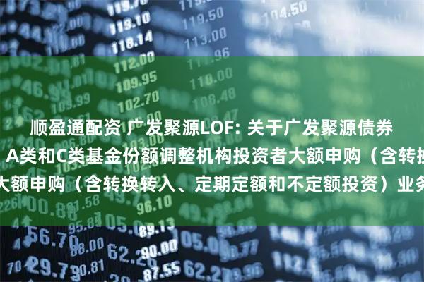 顺盈通配资 广发聚源LOF: 关于广发聚源债券型证券投资基金（LOF）A类和C类基金份额调整机构投资者大额申购（含转换转入、定期定额和不定额投资）业务限额的公告