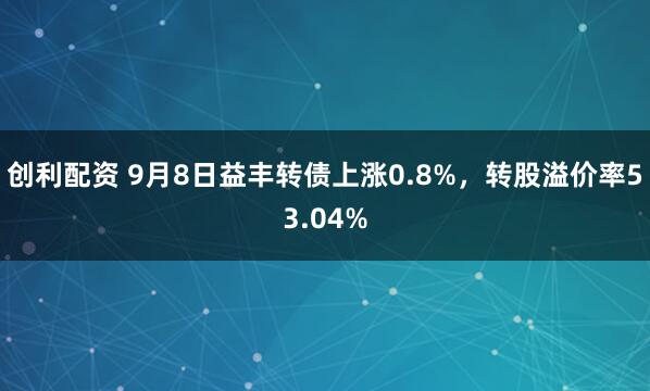 创利配资 9月8日益丰转债上涨0.8%，转股溢价率53.04%