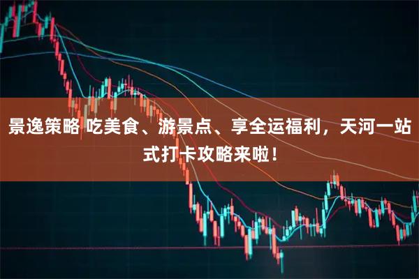 景逸策略 吃美食、游景点、享全运福利，天河一站式打卡攻略来啦！