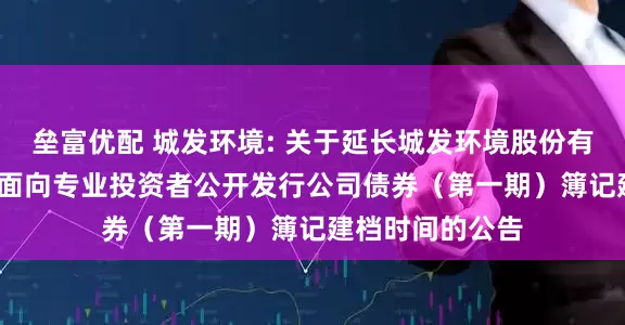 垒富优配 城发环境: 关于延长城发环境股份有限公司2025年面向专业投资者公开发行公司债券（第一期）簿记建档时间的公告