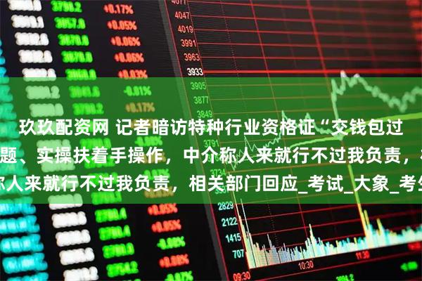 玖玖配资网 记者暗访特种行业资格证“交钱包过”产业链，电脑自动答题、实操扶着手操作，中介称人来就行不过我负责，相关部门回应_考试_大象_考生