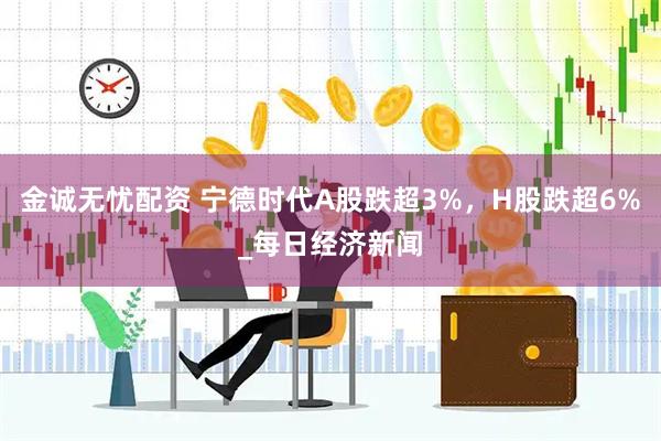 金诚无忧配资 宁德时代A股跌超3%，H股跌超6%_每日经济新闻