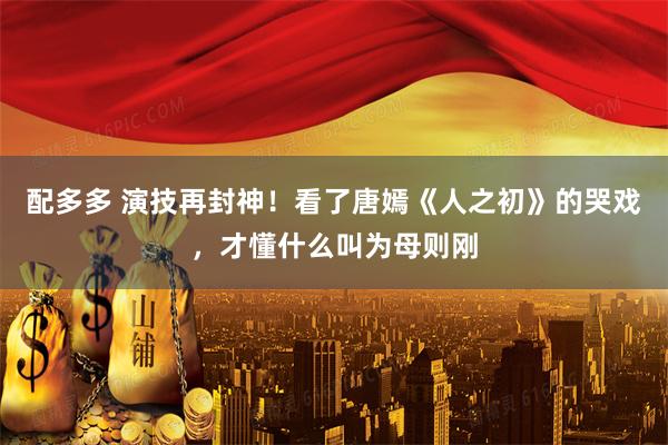 配多多 演技再封神！看了唐嫣《人之初》的哭戏，才懂什么叫为母则刚
