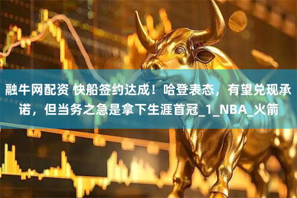 融牛网配资 快船签约达成！哈登表态，有望兑现承诺，但当务之急是拿下生涯首冠_1_NBA_火箭