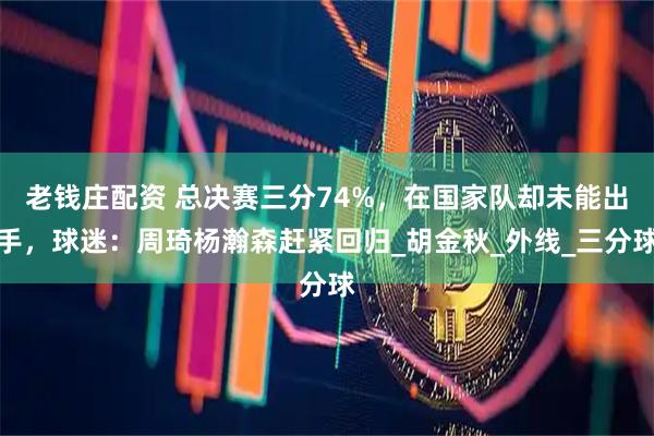 老钱庄配资 总决赛三分74%，在国家队却未能出手，球迷：周琦杨瀚森赶紧回归_胡金秋_外线_三分球