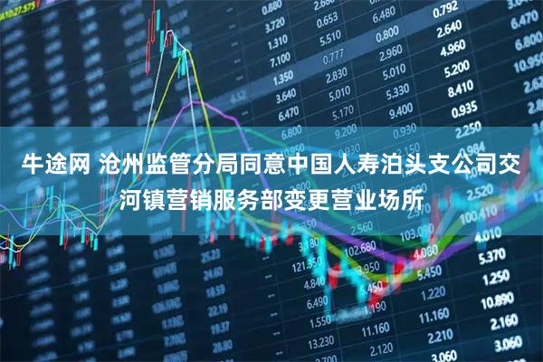 牛途网 沧州监管分局同意中国人寿泊头支公司交河镇营销服务部变更营业场所