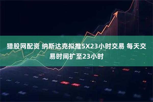 猎股网配资 纳斯达克拟推5X23小时交易 每天交易时间扩至23小时