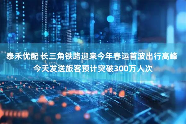 泰禾优配 长三角铁路迎来今年春运首波出行高峰 今天发送旅客预计突破300万人次
